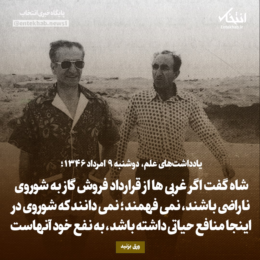 یادداشت‌های علم، دوشنبه 9 مرداد ۱۳۴۶: شاه گفت اگر غربی ها از قرارداد فروش گاز به شوروی ناراضی باشند، نمی فهمند؛ نمی دانند که شوروی در اینجا منافع حیاتی داشته باشد، به نفع خود آنهاست