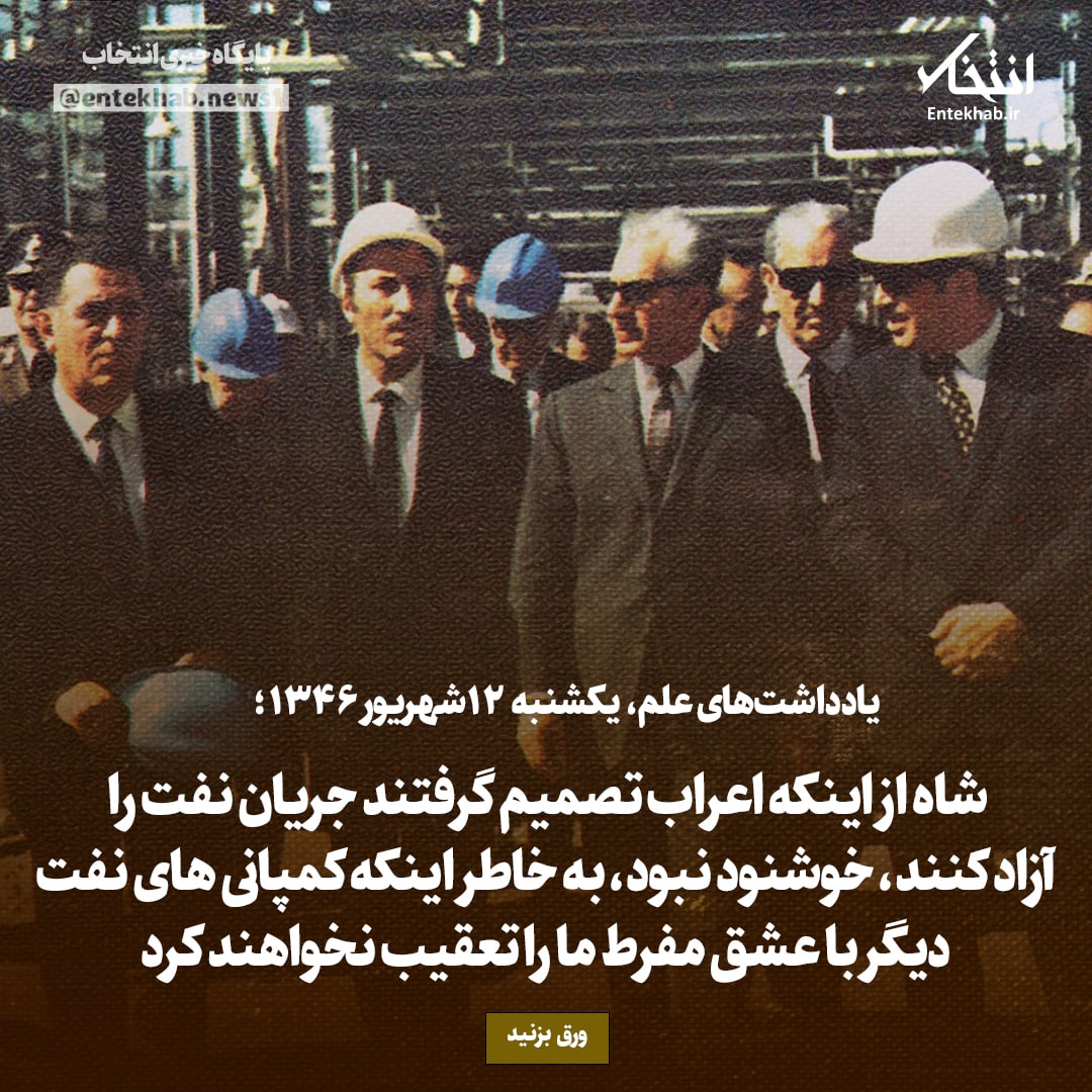 یادداشت&zwnj;های علم، یک&zwnj;شنبه ۱۲ شهریور ۱۳۴۶: شاه از اینکه اعراب تصمیم گرفتند جریان نفت را آزاد کنند، خوشنود نبود، به خاطر اینکه کمپانی&zwnj;های نفت دیگر با عشق مفرط ما را تعقیب نخواهند کرد