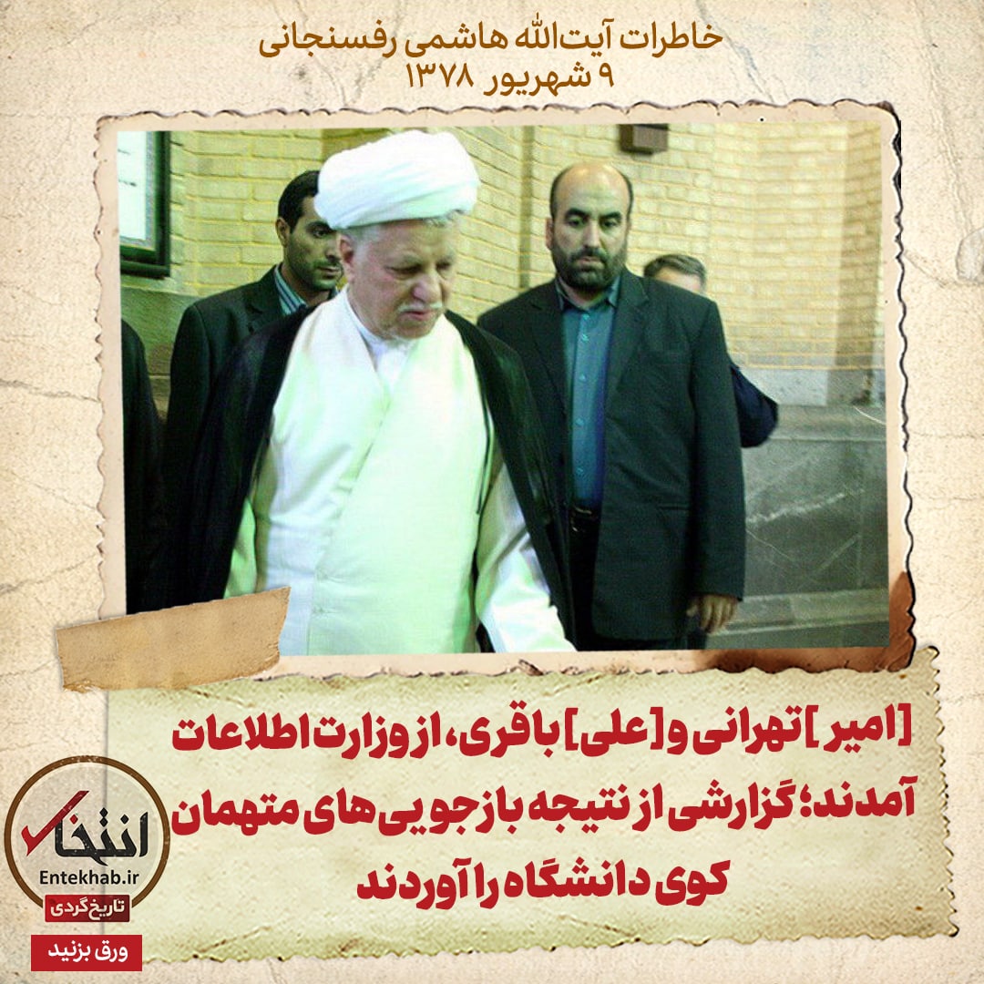 خاطرات هاشمی رفسنجانی، ۹ شهریور ۱۳۷۸: [امیر]تهرانی و [علی]باقری، از وزارت اطلاعات آمدند؛ گزارشی از نتیجه بازجویی&zwnj;های متهمان کوی دانشگاه را آوردند