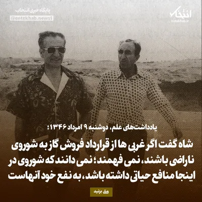 یادداشت‌های علم، دوشنبه ۹ مرداد ۱۳۴۶: شاه گفت اگر غربی‌ها از قرارداد فروش گاز به شوروی ناراضی باشند، نمی‌فهمند؛ نمی‌دانند که شوروی در اینجا منافع حیاتی داشته باشد، به نفع خود آنهاست